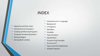 INDEX
• Algorithm and Flow-chart
• Introduction to Computers
• Creating and Running Programs
• Computer Numbering Systems
• Storing Integers
• Storing Real-numbers
• Introduction to C- Language:
• Background
• C-Programs
• Identifiers
• Variables
• Type Constants
• Input/Output
• Programming Examples
• Structure of C
• Type conversion Statements
• Sample Programs
 