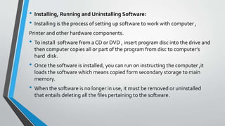 • Installing, Running and Uninstalling Software:
• Installing is the process of setting up software to work with computer ,
Printer and other hardware components.
• To install software from a CD or DVD , insert program disc into the drive and
then computer copies all or part of the program from disc to computer’s
hard disk.
• Once the software is installed, you can run on instructing the computer ,it
loads the software which means copied form secondary storage to main
memory.
• When the software is no longer in use, it must be removed or uninstalled
that entails deleting all the files pertaining to the software.
 