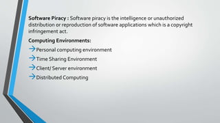 Software Piracy : Software piracy is the intelligence or unauthorized
distribution or reproduction of software applications which is a copyright
infringement act.
Computing Environments:
Personal computing environment
Time Sharing Environment
Client/ Server environment
Distributed Computing
 