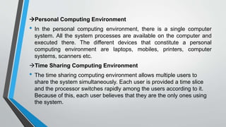 Personal Computing Environment
• In the personal computing environment, there is a single computer
system. All the system processes are available on the computer and
executed there. The different devices that constitute a personal
computing environment are laptops, mobiles, printers, computer
systems, scanners etc.
Time Sharing Computing Environment
• The time sharing computing environment allows multiple users to
share the system simultaneously. Each user is provided a time slice
and the processor switches rapidly among the users according to it.
Because of this, each user believes that they are the only ones using
the system.
 
