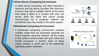 Client Server Computing Environment
• In client server computing, the client requests a
resource and the server provides that resource.
A server may serve multiple clients at the same
time while a client is in contact with only one
server. Both the client and server usually
communicate via a computer network but
sometimes they may reside in the same system.
Distributed Computing Environment
• A distributed computing environment contains
multiple nodes that are physically separate but
linked together using the network. All the nodes
in this system communicate with each other and
handle processes in tandem. Each of these
nodes contains a small part of the distributed
operating system software.
 