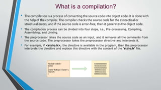 What is a compilation?
• The compilation is a process of converting the source code into object code. It is done with
the help of the compiler.The compiler checks the source code for the syntactical or
structural errors, and if the source code is error-free, then it generates the object code.
• The compilation process can be divided into four steps, i.e., Pre-processing, Compiling,
Assembling, and Linking.
• The preprocessor takes the source code as an input, and it removes all the comments from
the source code. The preprocessor takes the preprocessor directive and interprets it.
• For example, if <stdio.h>, the directive is available in the program, then the preprocessor
interprets the directive and replace this directive with the content of the 'stdio.h' file.
 