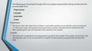 • The following are the phases through which our program passes before being transformed into
an executable form:
Preprocessor
Compiler
Assembler
Linker
Preprocessor
• The source code is the code which is written in a text editor and the source code file is given an extension
".c".This source code is first passed to the preprocessor, and then the preprocessor expands this code.
After expanding the code, the expanded code is passed to the compiler.
Compiler
• The code which is expanded by the preprocessor is passed to the compiler.The compiler converts this code
into assembly code. Or we can say that the C compiler converts the pre-processed code into assembly
code.
 