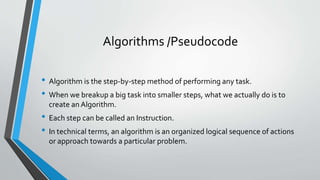 Algorithms /Pseudocode
• Algorithm is the step-by-step method of performing any task.
• When we breakup a big task into smaller steps, what we actually do is to
create an Algorithm.
• Each step can be called an Instruction.
• In technical terms, an algorithm is an organized logical sequence of actions
or approach towards a particular problem.
 