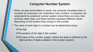 Computer Number System
• When we type some letters or words, the computer translates them in
numbers as computers can understand only numbers. A computer can
understand the positional number system where there are only a few
symbols called digits and these symbols represent different values
depending on the position they occupy in the number.
• The value of each digit in a number can be determined using −
The digit
The position of the digit in the number
The base of the number system (where the base is defined as the
total number of digits available in the number system)
 