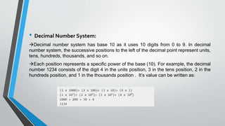 • Decimal Number System:
Decimal number system has base 10 as it uses 10 digits from 0 to 9. In decimal
number system, the successive positions to the left of the decimal point represent units,
tens, hundreds, thousands, and so on.
Each position represents a specific power of the base (10). For example, the decimal
number 1234 consists of the digit 4 in the units position, 3 in the tens position, 2 in the
hundreds position, and 1 in the thousands position . It’s value can be written as:
 