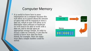Computer Memory
• It is useful to know how to store
information on a computer because this
will allow us to reason about the amount
of space that will be required to store a
data set, which in turn will allow us to
determine what software or hardware
we will need to be able to work with a
data set, and to decide upon an
appropriate storage format. In order to
access a data set correctly, it can also be
useful to know how data has been
stored; for example, there are many
ways that a simple number could be
stored.
 