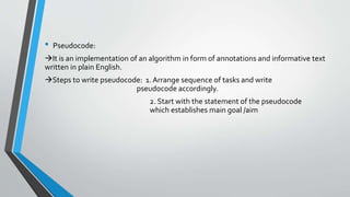 • Pseudocode:
It is an implementation of an algorithm in form of annotations and informative text
written in plain English.
Steps to write pseudocode: 1. Arrange sequence of tasks and write
pseudocode accordingly.
2. Start with the statement of the pseudocode
which establishes main goal /aim
 