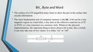 Bit , Byte andWord
• The surface of a CD magnified many times to show the pits in the surface that
encode information.
• The most fundamental unit of computer memory is the bit. A bit can be a tiny
magnetic region on a hard disk, a tiny dent in the reflective material on a CD
or DVD, or a tiny transistor on a memory stick. Whatever the physical
implementation, the important thing to know about a bit is that, like a switch,
it can only take one of two values: it is either “on” or “off”.
 