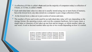 • A collection of 8 bits is called a byte and (on the majority of computers today) a collection of
4 bytes, or 32 bits, is called a word.
• Each individual data value in a data set is usually stored using one or more bytes of memory,
but at the lowest level, any data stored on a computer is just a large collection of bits.
• At the lowest level, a data set is just a series of zeroes and ones.
• The number of bytes and words used for an individual data value will vary depending on the
storage format, the operating system, and even the computer hardware, but in many cases, a
single letter or character of text takes up one byte and an integer, or whole number, takes up
one word. A real or decimal number takes up one or two words depending on how it is stored.
 
