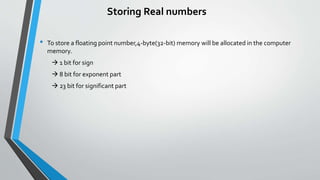Storing Real numbers
• To store a floating point number,4-byte(32-bit) memory will be allocated in the computer
memory.
 1 bit for sign
 8 bit for exponent part
 23 bit for significant part
 