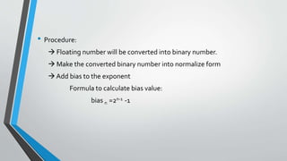 • Procedure:
 Floating number will be converted into binary number.
 Make the converted binary number into normalize form
 Add bias to the exponent
Formula to calculate bias value:
bias n =2n-1 -1
 
