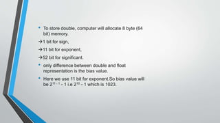 • To store double, computer will allocate 8 byte (64
bit) memory.
1 bit for sign,
11 bit for exponent,
52 bit for significant.
• only difference between double and float
representation is the bias value.
• Here we use 11 bit for exponent.So bias value will
be 211 - 1 - 1 i.e 210 - 1 which is 1023.
 