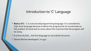 Introduction to ‘C’ Language
• Basics of C: C is a structured programming language. It is considered a
high-level language because it allows the programmer to concentrate on
the problem at hand and no worry about the machine that the program will
be using.
• It is fromALGOL , the first language to use a block structure.
• Dennis Ritchie developed C in 1972
 