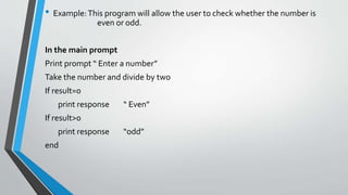 • Example:This program will allow the user to check whether the number is
even or odd.
In the main prompt
Print prompt “ Enter a number”
Take the number and divide by two
If result=0
print response “ Even”
If result>0
print response “odd”
end
 