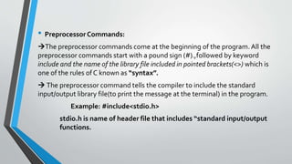 • Preprocessor Commands:
The preprocessor commands come at the beginning of the program.All the
preprocessor commands start with a pound sign (#).,followed by keyword
include and the name of the library file included in pointed brackets(<>) which is
one of the rules of C known as “syntax”.
 The preprocessor command tells the compiler to include the standard
input/output library file(to print the message at the terminal) in the program.
Example: #include<stdio.h>
stdio.h is name of header file that includes “standard input/output
functions.
 