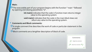 • Main:
The executable part of your program begins with the function “ main “ followed
by opening and closing paranthesis “()”.
int main() indicates that the code in function main returns integer
value to the operating system.
void main() indicates that the code in the main block does not
return any value to the operating system.
• Comments and Block comments:
A single comment line describes the work of code or particular statement in the
program.
Block comments are a lengthier description of block of code.
 