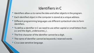 Identifiers in C
• Identifiers allow us to name the data and other objects in the program.
• Each identified object in the computer is stored at a unique address.
• Different programming languages use different syntactical rules to form
identifiers.
• To define a identifier in C we need to use either capital or small letters from
a-z and the digits ,underscores(_) .
• The first character of the identifier cannot be a digit.
• The name of identifier cannot be keywords / reserved words .
• C is a case-sensitive language.
 
