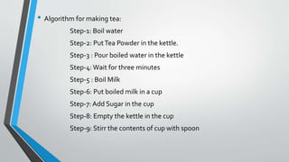 • Algorithm for making tea:
Step-1: Boil water
Step-2: PutTea Powder in the kettle.
Step-3 : Pour boiled water in the kettle
Step-4:Wait for three minutes
Step-5 : Boil Milk
Step-6: Put boiled milk in a cup
Step-7: Add Sugar in the cup
Step-8: Empty the kettle in the cup
Step-9: Stirr the contents of cup with spoon
 