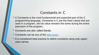 Constants in C
• C Constants is the most fundamental and essential part of the C
programming language. Constants in C are the fixed values that are
used in a program, and its value remains the same during the entire
execution of the program.
• Constants are also called literals.
• Constants can be any of the data types.
• It is considered best practice to define constants using only upper-
case names.
 