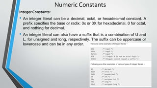 Numeric Constants
Integer Constants:
• An integer literal can be a decimal, octal, or hexadecimal constant. A
prefix specifies the base or radix: 0x or 0X for hexadecimal, 0 for octal,
and nothing for decimal.
• An integer literal can also have a suffix that is a combination of U and
L, for unsigned and long, respectively. The suffix can be uppercase or
lowercase and can be in any order.
 