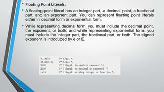 • Floating Point Literals:
• A floating-point literal has an integer part, a decimal point, a fractional
part, and an exponent part. You can represent floating point literals
either in decimal form or exponential form.
• While representing decimal form, you must include the decimal point,
the exponent, or both; and while representing exponential form, you
must include the integer part, the fractional part, or both. The signed
exponent is introduced by e or E.
 