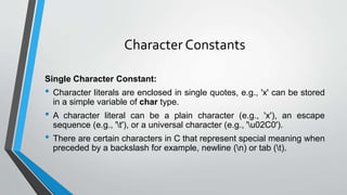 Character Constants
Single Character Constant:
• Character literals are enclosed in single quotes, e.g., 'x' can be stored
in a simple variable of char type.
• A character literal can be a plain character (e.g., 'x'), an escape
sequence (e.g., 't'), or a universal character (e.g., 'u02C0').
• There are certain characters in C that represent special meaning when
preceded by a backslash for example, newline (n) or tab (t).
 