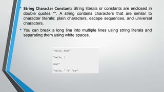 • String Character Constant: String literals or constants are enclosed in
double quotes "". A string contains characters that are similar to
character literals: plain characters, escape sequences, and universal
characters.
• You can break a long line into multiple lines using string literals and
separating them using white spaces.
 