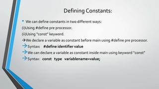 Defining Constants:
• We can define constants in two different ways:
(i)Using #define pre processor.
(ii)Using “const” keyword.
We declare a variable as constant before main using #define pre processor.
Syntax: #define identifier value
We can declare a variable as constant inside main using keyword “const”
Syntax: const type variablename=value;
 