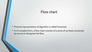 Flow chart
• Pictorial representation of algorithm is called Flowchart.
• In it’s simplest form, a flow chart consists of a series of symbols connected
by arrows to designate the flow.
 
