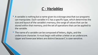 C -Variables
• A variable is nothing but a name given to a storage area that our programs
can manipulate. Each variable in C has a specific type, which determines the
size and layout of the variable's memory; the range of values that can be
stored within that memory; and the set of operations that can be applied to
the variable.
• The name of a variable can be composed of letters, digits, and the
underscore character. It must begin with either a letter or an underscore.
Upper and lowercase letters are distinct because C is case-sensitive.
 