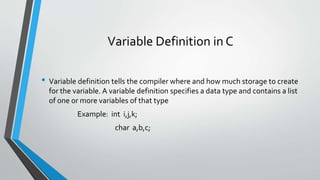 Variable Definition in C
• Variable definition tells the compiler where and how much storage to create
for the variable. A variable definition specifies a data type and contains a list
of one or more variables of that type
Example: int i,j,k;
char a,b,c;
 