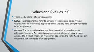 Lvalues and Rvalues in C
• There are two kinds of expressions in C −
• lvalue − Expressions that refer to a memory location are called "lvalue"
expressions. An lvalue may appear as either the left-hand or right-hand side
of an assignment.
• rvalue −The term rvalue refers to a data value that is stored at some
address in memory.An rvalue is an expression that cannot have a value
assigned to it which means an rvalue may appear on the right-hand side but
not on the left-hand side of an assignment.
 