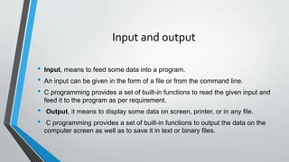 Input and output
• Input, means to feed some data into a program.
• An input can be given in the form of a file or from the command line.
• C programming provides a set of built-in functions to read the given input and
feed it to the program as per requirement.
• Output, it means to display some data on screen, printer, or in any file.
• C programming provides a set of built-in functions to output the data on the
computer screen as well as to save it in text or binary files.
 