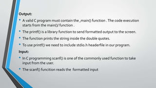 Output:
• A valid C program must contain the ,main() function .The code execution
starts from the main()/ function .
• The printf() is a library function to send formatted output to the screen.
• The function prints the string inside the double quotes.
• To use printf() we need to include stdio.h headerfile in our program.
Input:
• In C programming scanf() is one of the commonly used function to take
input from the user.
• The scanf() funcition reads the formatted input
 
