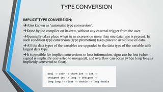 TYPE CONVERSION
IMPLICIT TYPE CONVERSION:
Also known as ‘automatic type conversion’.
Done by the compiler on its own, without any external trigger from the user.
Generally takes place when in an expression more than one data type is present. In
such condition type conversion (type promotion) takes place to avoid lose of data.
All the data types of the variables are upgraded to the data type of the variable with
largest data type.
It is possible for implicit conversions to lose information, signs can be lost (when
signed is implicitly converted to unsigned), and overflow can occur (when long long is
implicitly converted to float).
 