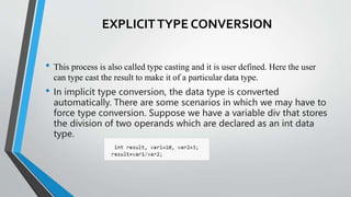 EXPLICITTYPE CONVERSION
• This process is also called type casting and it is user defined. Here the user
can type cast the result to make it of a particular data type.
• In implicit type conversion, the data type is converted
automatically. There are some scenarios in which we may have to
force type conversion. Suppose we have a variable div that stores
the division of two operands which are declared as an int data
type.
 