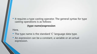 • It requires a type casting operator. The general syntax for type
casting operations is as follows:
(type-name)expression
Here,
• The type name is the standard 'C' language data type.
• An expression can be a constant, a variable or an actual
expression.
 