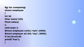 Eg: for comparing:
struct employee
{
int id;
Char name [10];
Float salary;
};
void main ()
Struct employee e1{01,"ram",1000);
Struct employer e2 {02,"Joy", 2000);
If (e1.id<e2.id)
printf("Yes");
}
 