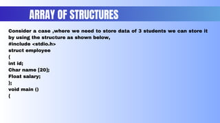 Consider a case ,where we need to store data of 3 students we can store it
by using the structure as shown below,
#include <stdio.h>
struct employee
{
int id;
Char name [20];
Float salary;
};
void main ()
{
ARRAY OF STRUCTURES
 