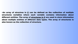 •An array of structres in C can be defined as the collection of multiple
structures variables where each variable contains information about
different entities. The array of structures in C are used to store information
about multiple entities of different data types. The array of structures is
also known as the collection of structure.
 