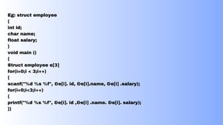 Eg: struct employee
{
int id;
char name;
float salary;
}
void main ()
{
Struct employee e[3]
for(i=0;i < 3;i++)
{
scanf("%d %s %f", &e[i]. id, &e[i].name, &e[i] .salary);
for(i=0;i<3;i++)
{
printf("%d %s %f", &e[i]. id ,&e[i] .name. &e[i]. salary);
}}
 