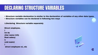 DECLARING STRUCTURE VARIABLES
• Structure variable declaration is similar to the declaration of variables of any other data types.
• Structure variables can be declared in following two ways
1.Declaring Structure variable separately
Struct employee,
{
int id;
char name [10];
float salary;
};
void main()
{
struct employee e1, e2;
 