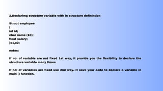 2.Declarimg structure variable with in structure definintion
Struct employee
{
int id;
char name (10);
float salary;
}e1,e2;
notes:
If no: of variable are not fixed 1st way, it provide you the flexibility to declare the
structure variable many times
If no: of variables are fixed use 2nd way. It save your code to declare a variable in
main () function.
 