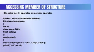 ACCESSING MEMBER OF STRUCTURE
•By using dot (.) operator or member operator
Syntax: structure variable.member
Eg: struct employee
{
int id;
char name [10];
float salary;
};
void main();
{
struct employee e1 = {01, "Joy", 1000 };
printf("%d",e1.id);
 