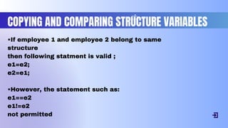 COPYING AND COMPARING STRUCTURE VARIABLES
•If employee 1 and employee 2 belong to same
structure
then following statment is valid ;
e1=e2;
e2=e1;
•However, the statement such as:
e1==e2
e1!=e2
not permitted
 