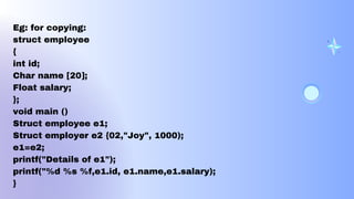 Eg: for copying:
struct employee
{
int id;
Char name [20];
Float salary;
};
void main ()
Struct employee e1;
Struct employer e2 {02,"Joy", 1000);
e1=e2;
printf("Details of e1");
printf("%d %s %f,e1.id, e1.name,e1.salary);
}
 