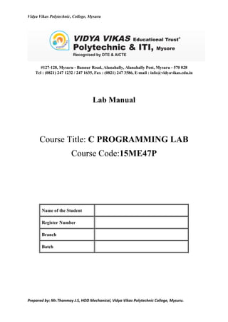 Vidya Vikas Polytechnic, College, Mysuru
Prepared by: Mr.Thanmay J.S, HOD Mechanical, Vidya Vikas Polytechnic College, Mysuru.
#127-128, Mysuru - Bannur Road, Alanahally, Alanahally Post, Mysuru - 570 028
Tel : (0821) 247 1232 / 247 1635, Fax : (0821) 247 3586, E-mail : info@vidyavikas.edu.in
Lab Manual
Course Title: C PROGRAMMING LAB
Course Code:15ME47P
Name of the Student
Register Number
Branch
Batch
 
