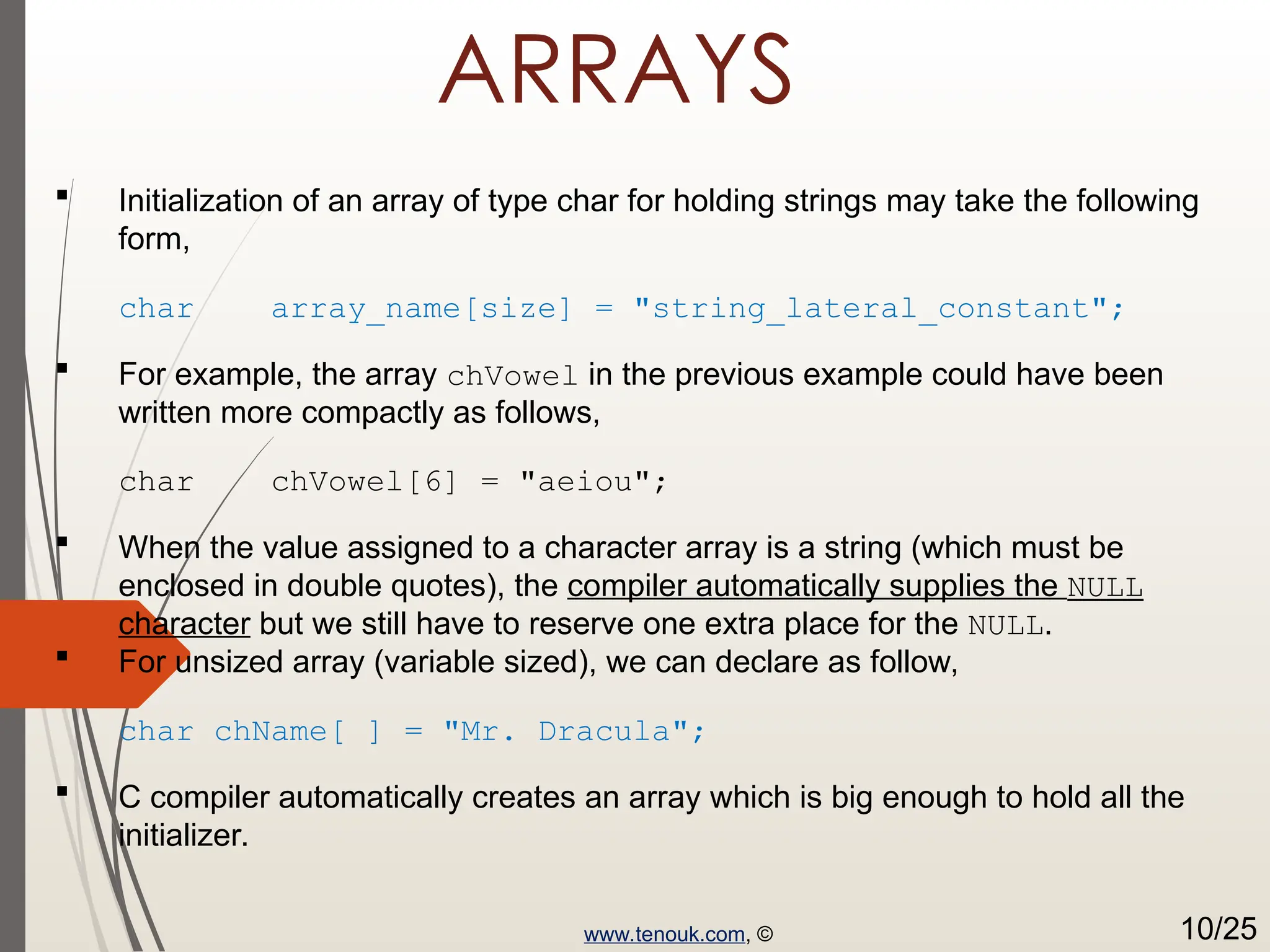 ARRAYS  Initialization of an array of type char for holding strings may take the following form, char array_name[size] = "string_lateral_constant";  For example, the array chVowel in the previous example could have been written more compactly as follows, char chVowel[6] = "aeiou";  When the value assigned to a character array is a string (which must be enclosed in double quotes), the compiler automatically supplies the NULL character but we still have to reserve one extra place for the NULL.  For unsized array (variable sized), we can declare as follow, char chName[ ] = "Mr. Dracula";  C compiler automatically creates an array which is big enough to hold all the initializer. www.tenouk.com, © 10/25 