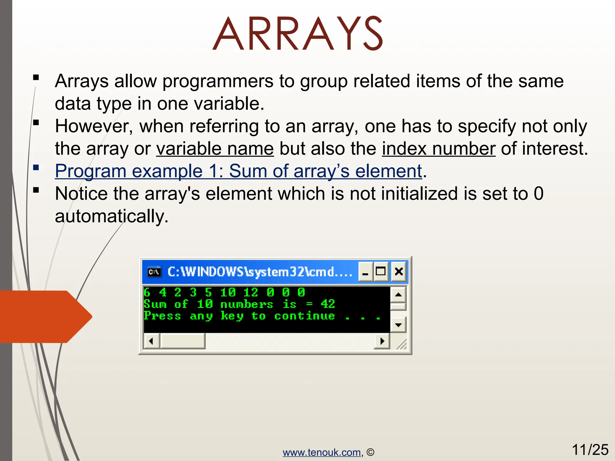 ARRAYS  Arrays allow programmers to group related items of the same data type in one variable.  However, when referring to an array, one has to specify not only the array or variable name but also the index number of interest.  Program example 1: Sum of array’s element.  Notice the array's element which is not initialized is set to 0 automatically. www.tenouk.com, © 11/25 